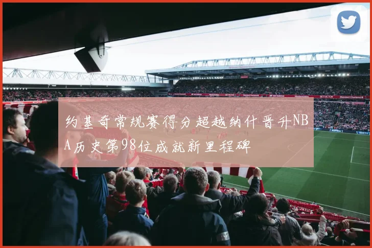 约基奇常规赛得分超越纳什晋升NBA历史第98位成就新里程碑