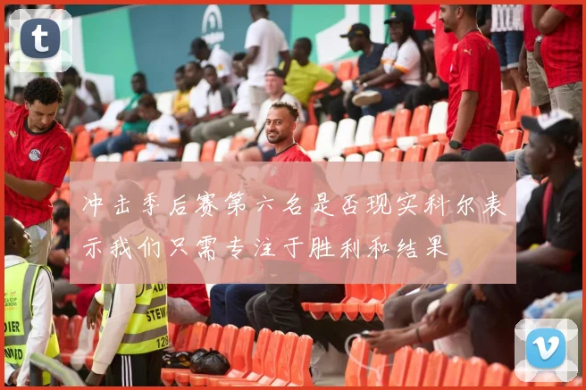 冲击季后赛第六名是否现实科尔表示我们只需专注于胜利和结果