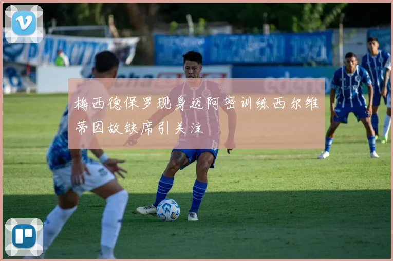 梅西德保罗现身迈阿密训练西尔维蒂因故缺席引关注