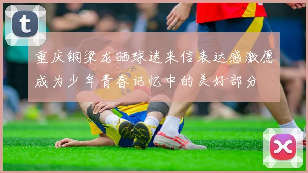 重庆铜梁龙晒球迷来信表达感激愿成为少年青春记忆中的美好部分