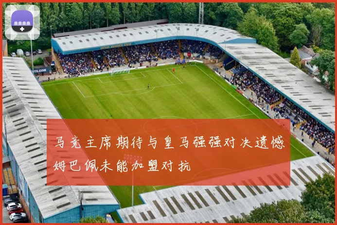 马竞主席期待与皇马强强对决遗憾姆巴佩未能加盟对抗