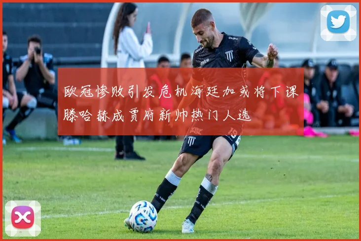 欧冠惨败引发危机海廷加或将下课滕哈赫成贾府新帅热门人选