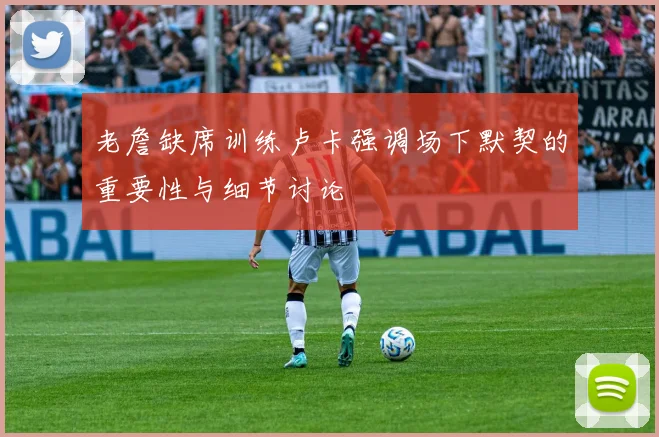 老詹缺席训练卢卡强调场下默契的重要性与细节讨论