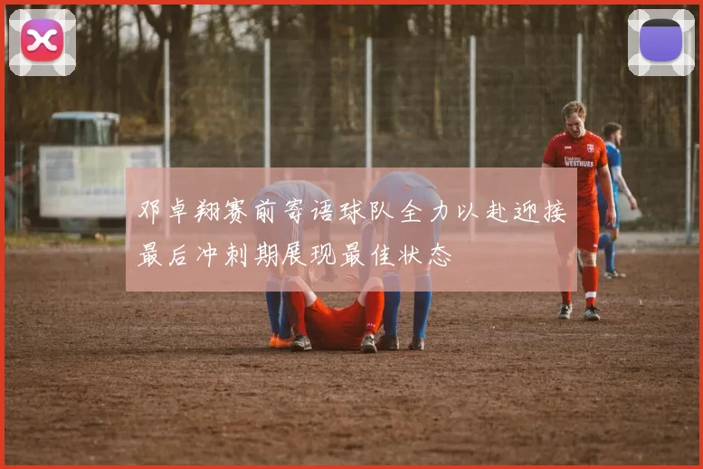 邓卓翔赛前寄语球队全力以赴迎接最后冲刺期展现最佳状态