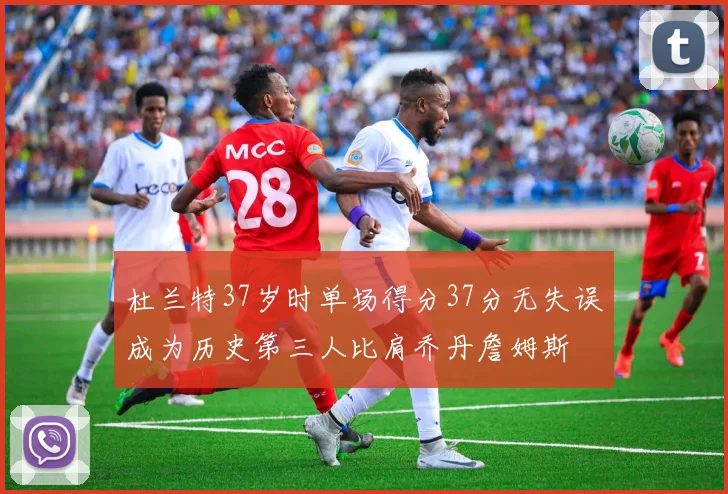 杜兰特37岁时单场得分37分无失误成为历史第三人比肩乔丹詹姆斯