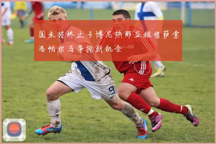 国米将终止卡博尼热那亚租借萨索洛帕尔马争抢新机会