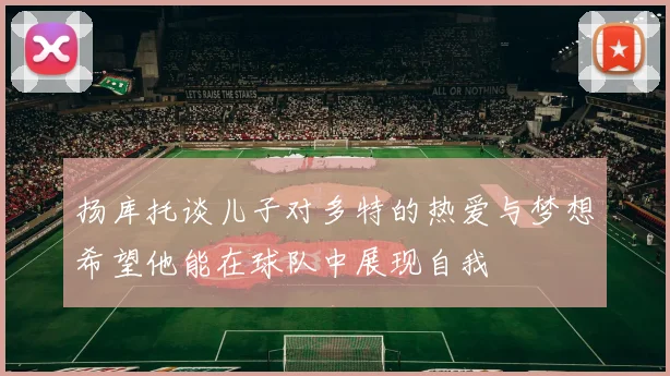 扬库托谈儿子对多特的热爱与梦想希望他能在球队中展现自我