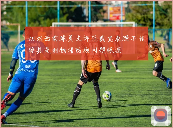 切尔西前球员点评范戴克表现不佳称其是利物浦防线问题根源