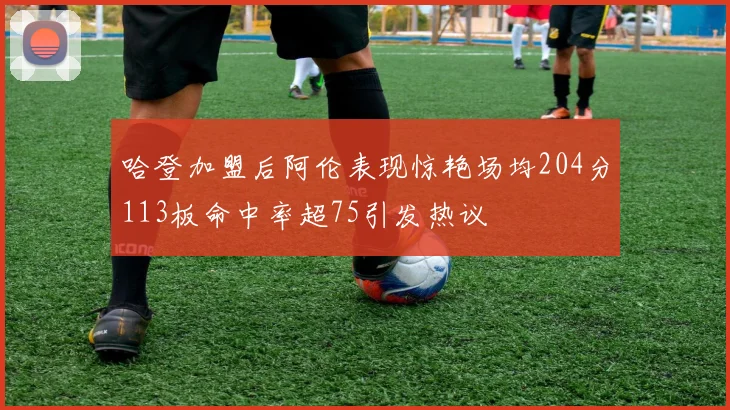 哈登加盟后阿伦表现惊艳场均204分113板命中率超75引发热议