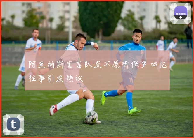 阿里纳斯直言队友不愿听保罗回忆往事引发热议
