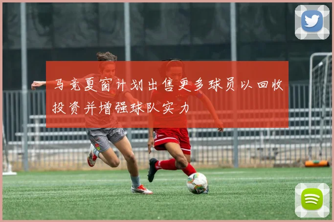 马竞夏窗计划出售更多球员以回收投资并增强球队实力