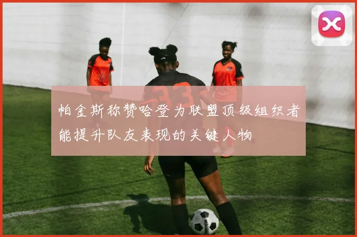 帕金斯称赞哈登为联盟顶级组织者能提升队友表现的关键人物