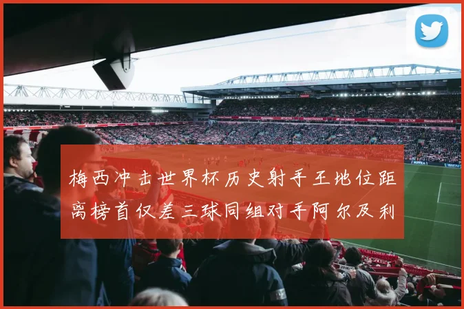 梅西冲击世界杯历史射手王地位距离榜首仅差三球同组对手阿尔及利亚奥地利约旦