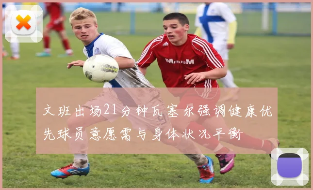 文班出场21分钟瓦塞尔强调健康优先球员意愿需与身体状况平衡