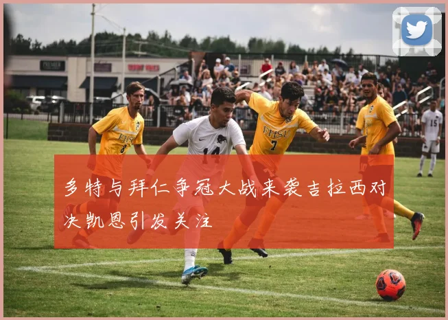 多特与拜仁争冠大战来袭吉拉西对决凯恩引发关注