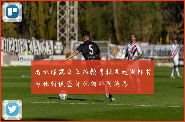 名记透露分卫约翰普拉基达斯即将与独行侠签订双向合同消息