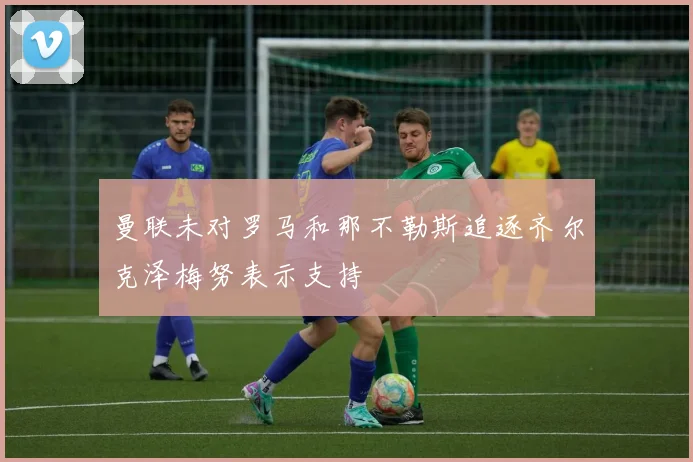 曼联未对罗马和那不勒斯追逐齐尔克泽梅努表示支持