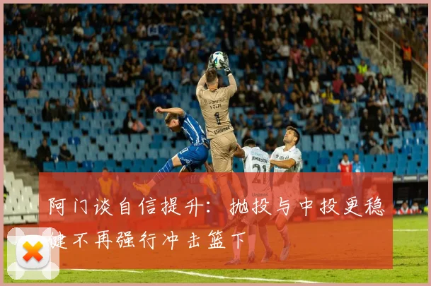 阿门谈自信提升：抛投与中投更稳健不再强行冲击篮下