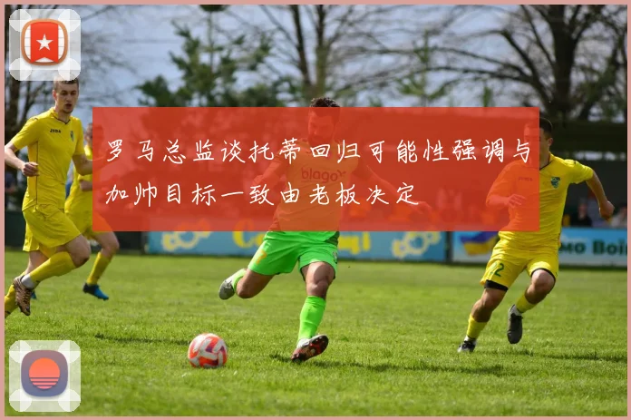 罗马总监谈托蒂回归可能性强调与加帅目标一致由老板决定