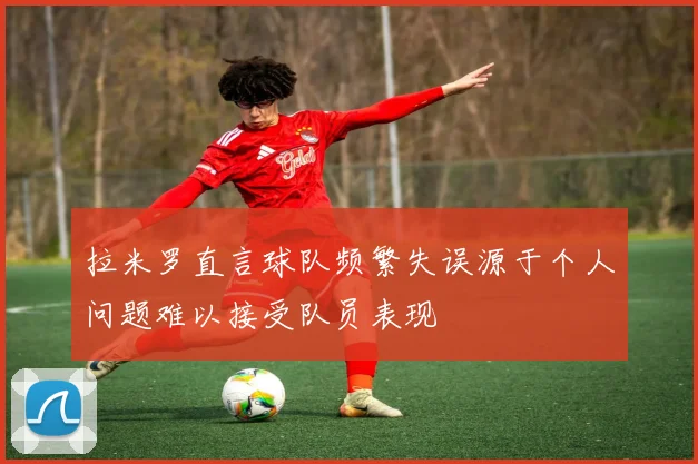 拉米罗直言球队频繁失误源于个人问题难以接受队员表现