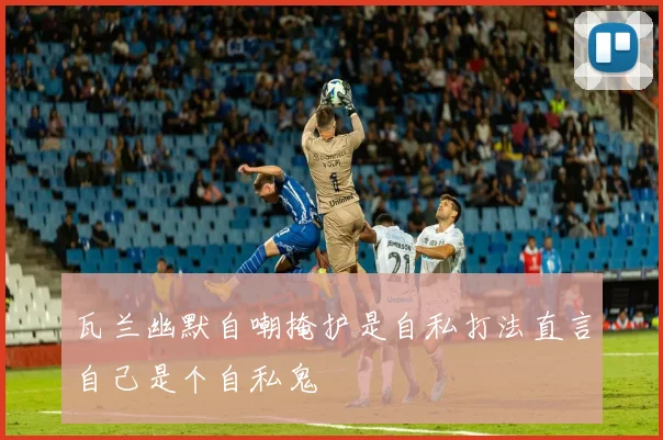 瓦兰幽默自嘲掩护是自私打法直言自己是个自私鬼