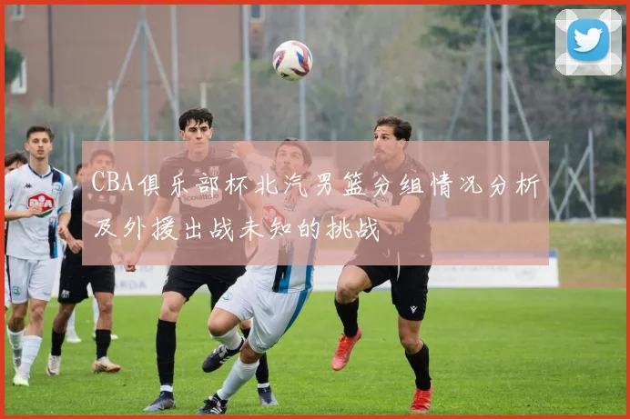 CBA俱乐部杯北汽男篮分组情况分析及外援出战未知的挑战