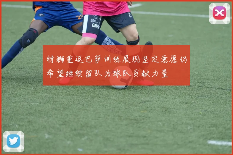 特狮重返巴萨训练展现坚定意愿仍希望继续留队为球队贡献力量