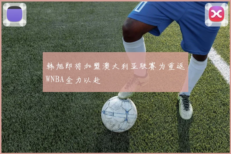 韩旭即将加盟澳大利亚联赛为重返WNBA全力以赴