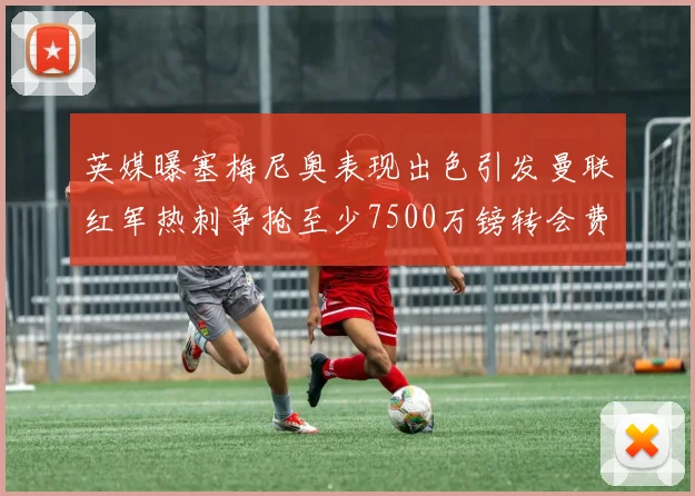 英媒曝塞梅尼奥表现出色引发曼联红军热刺争抢至少7500万镑转会费
