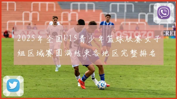 2025年全国U15青少年篮球联赛女子组区域赛圆满结束各地区完整排名揭晓