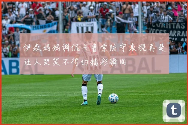 伊森妈妈调侃卡鲁索防守表现真是让人哭笑不得的精彩瞬间