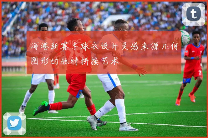 海港新赛季球衣设计灵感来源几何图形的独特拼接艺术