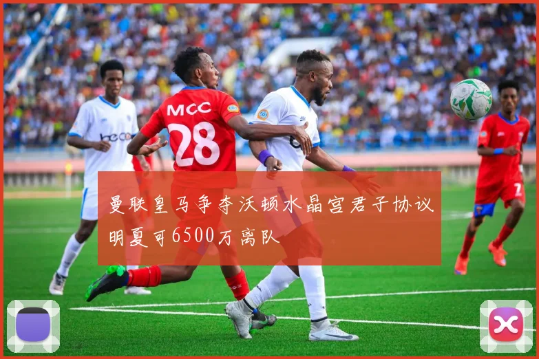 曼联皇马争夺沃顿水晶宫君子协议明夏可6500万离队