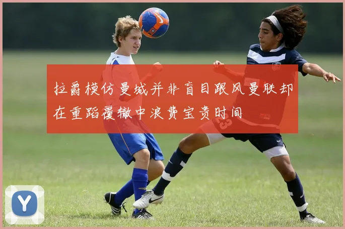 拉爵模仿曼城并非盲目跟风曼联却在重蹈覆辙中浪费宝贵时间