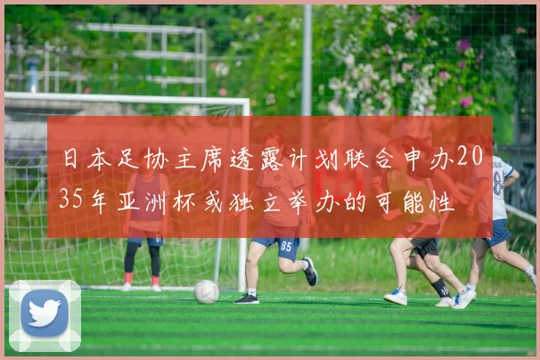 日本足协主席透露计划联合申办2035年亚洲杯或独立举办的可能性