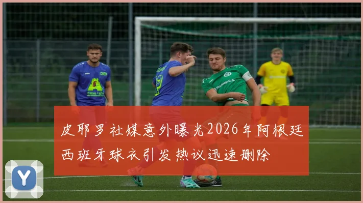 皮耶罗社媒意外曝光2026年阿根廷西班牙球衣引发热议迅速删除