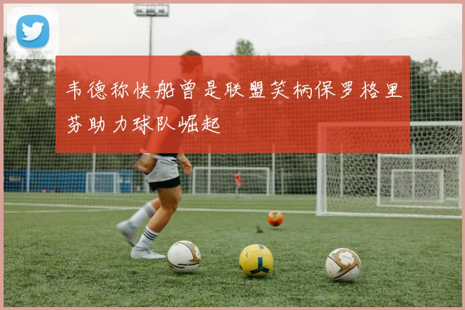 韦德称快船曾是联盟笑柄保罗格里芬助力球队崛起